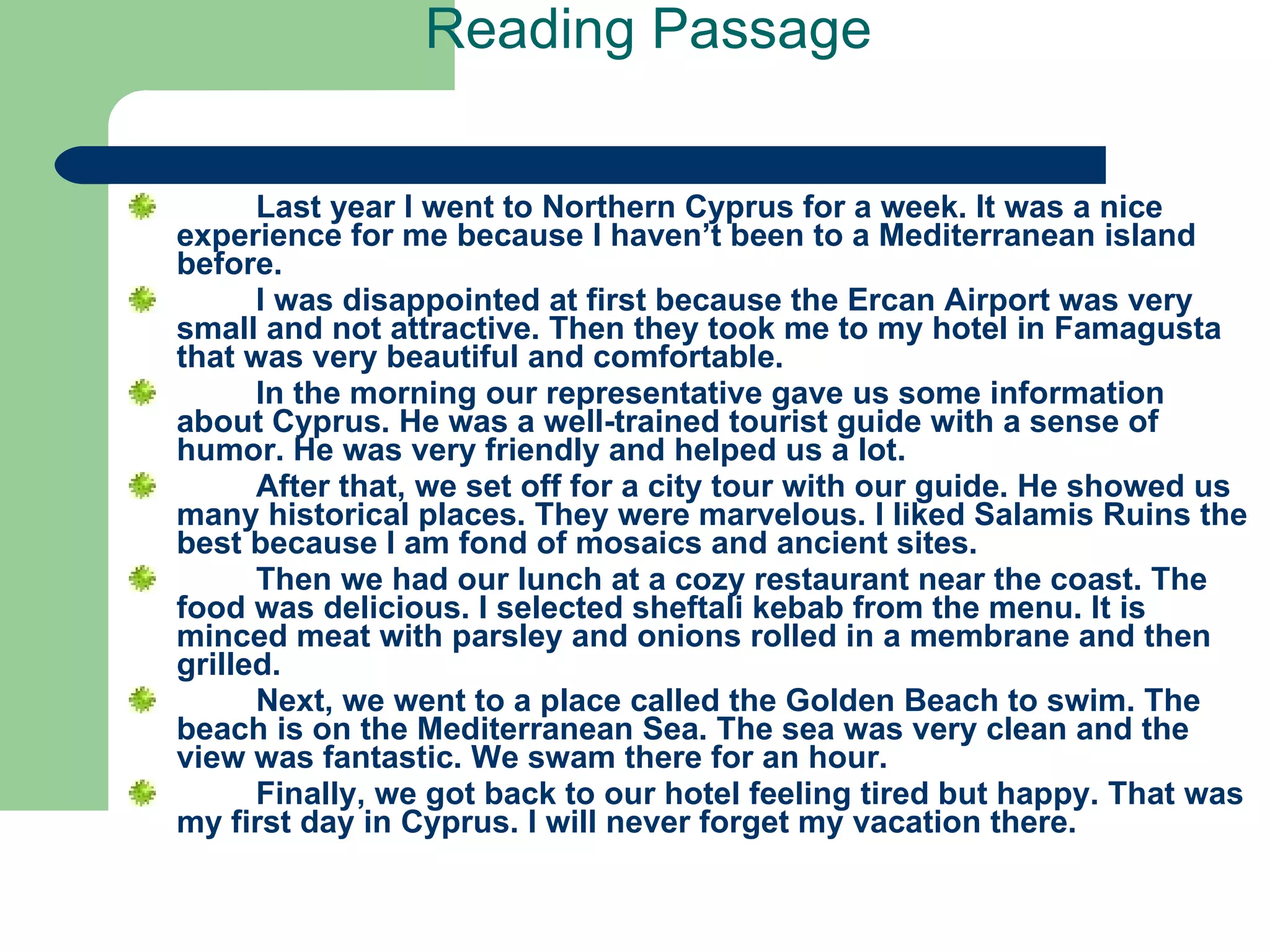 Reading Passage     Last year I went to Northern Cyprus for a week. It was a nice experience for me because I haven’t been to a Mediterranean island before.  I was disappointed at first because the Ercan Airport was very small and not attractive. Then they took me to my hotel in Famagusta that was very beautiful and comfortable.  In the morning our representative gave us some information about Cyprus. He was a well-trained tourist guide with a sense of humor. He was very friendly and helped us a lot.  After that, we set off for a city tour with our guide. He showed us many historical places. They were marvelous. I liked Salamis Ruins the best because I am fond of mosaics and ancient sites.  Then we had our lunch at a cozy restaurant near the coast. The food was delicious. I selected sheftali kebab from the menu. It is minced meat with parsley and onions rolled in a membrane and then grilled.  Next, we went to a place called the Golden Beach to swim. The beach is on the Mediterranean Sea. The sea was very clean and the view was fantastic. We swam there for an hour.  Finally, we got back to our hotel feeling tired but happy. That was my first day in Cyprus. I will never forget my vacation there.   