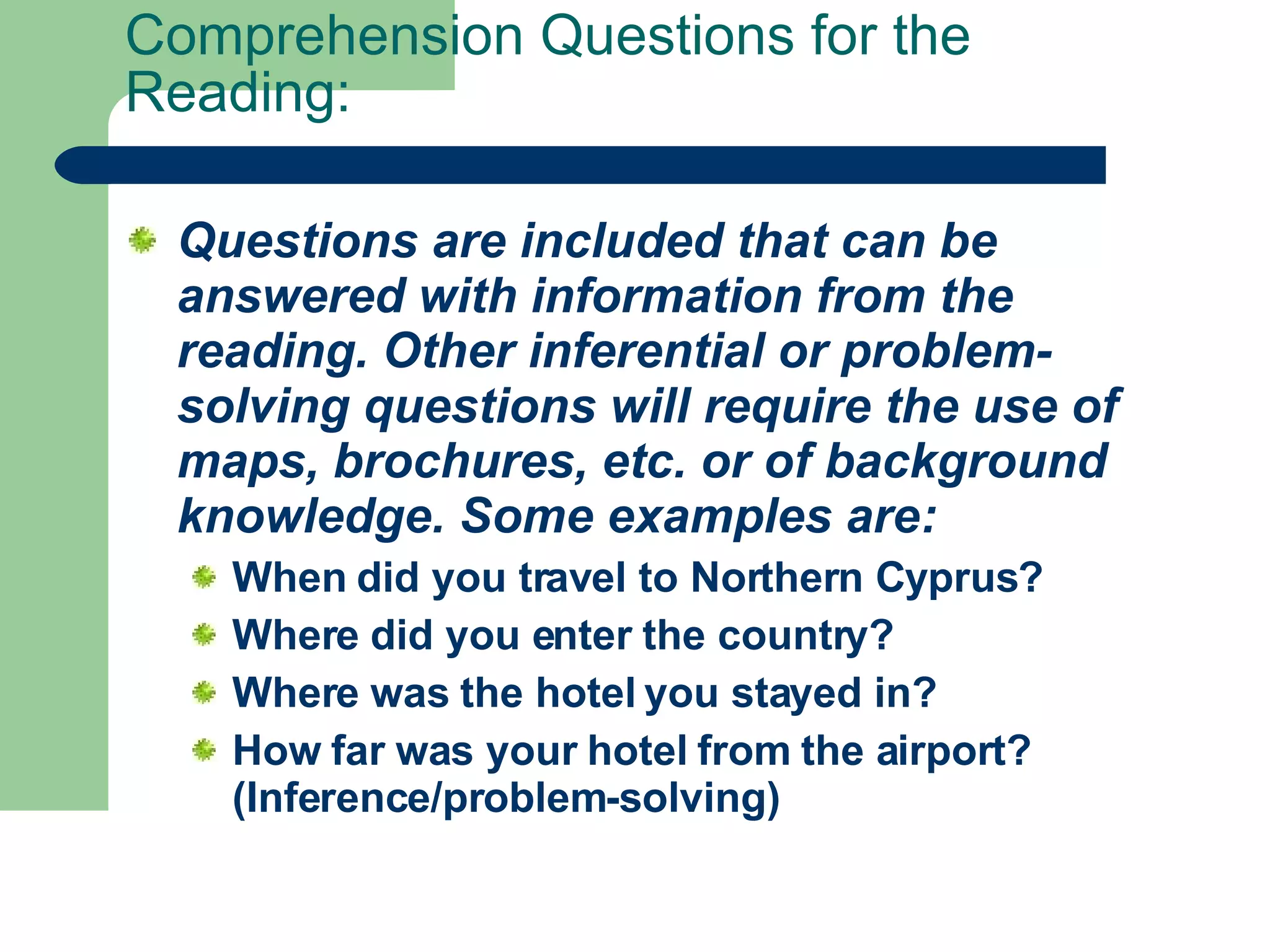 Comprehension Questions for the Reading: Questions are included that can be answered with information from the reading. Other inferential or problem-solving questions will require the use of maps, brochures, etc. or of background knowledge. Some examples are:   When did you travel to Northern Cyprus?  Where did you enter the country?  Where was the hotel you stayed in?  How far was your hotel from the airport? (Inference/problem-solving)   