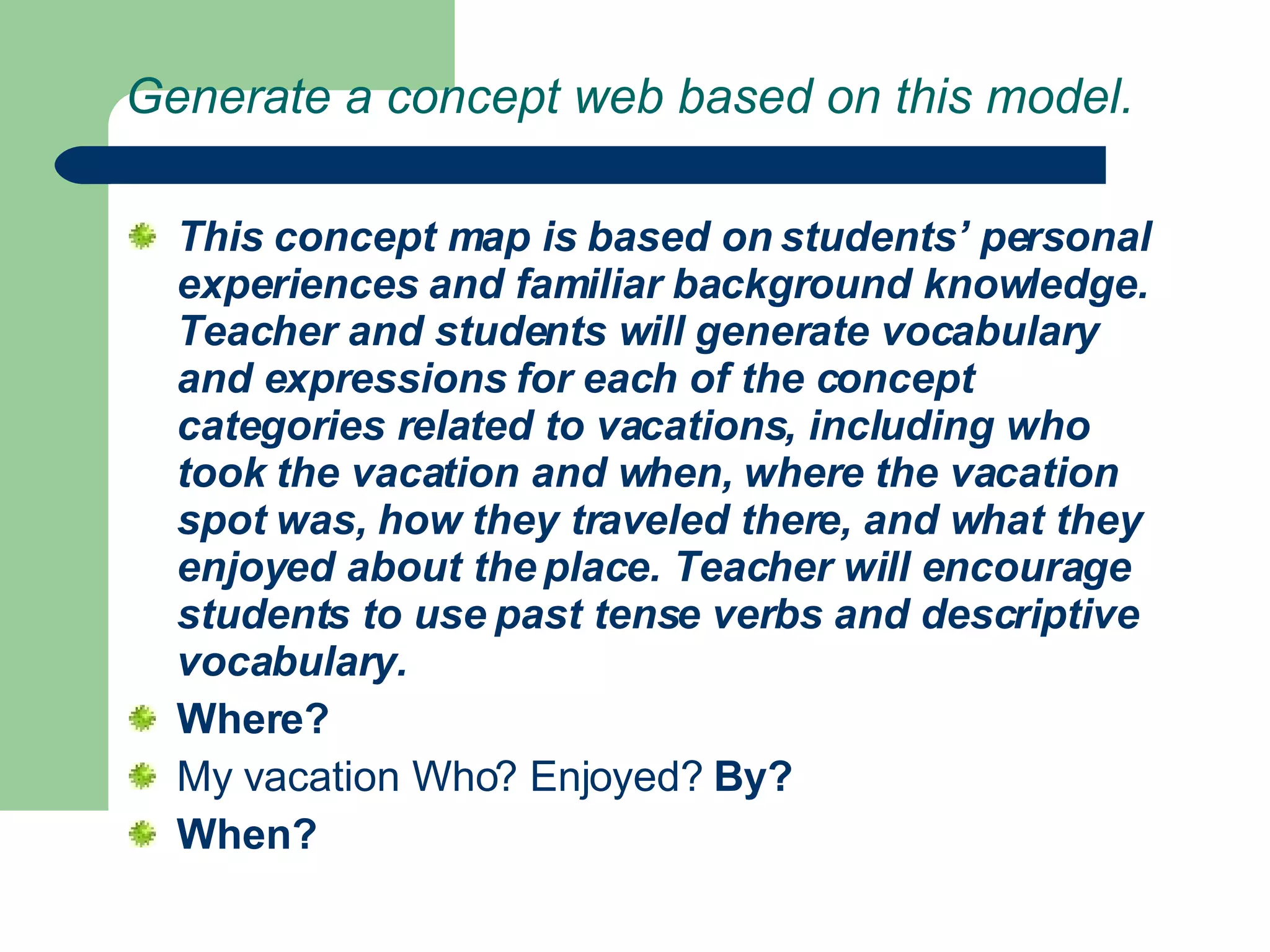 Generate a concept web based on this model. This concept map is based on students’ personal experiences and familiar background knowledge. Teacher and students will generate vocabulary and expressions for each of the concept categories related to vacations, including who took the vacation and when, where the vacation spot was, how they traveled there, and what they enjoyed about the place. Teacher will encourage students to use past tense verbs and descriptive vocabulary.  Where? My vacation Who? Enjoyed?  By? When? 