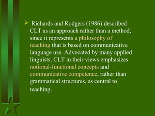  Richards and Rodgers (1986) described
CLT as an approach rather than a method,
since it represents a philosophy of
teaching that is based on communicative
language use. Advocated by many applied
linguists, CLT in their views emphasizes
notional-functional concepts and
communicative competence, rather than
grammatical structures, as central to
teaching.
 