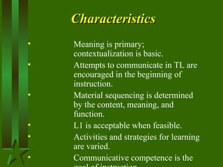 CharacteristicsCharacteristics
• Meaning is primary;
contextualization is basic.
• Attempts to communicate in TL are
encouraged in the beginning of
instruction.
• Material sequencing is determined
by the content, meaning, and
function.
• L1 is acceptable when feasible.
• Activities and strategies for learning
are varied.
• Communicative competence is the
 