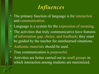 InfluencesInfluences
• The primary function of language is for interaction
and communication.
• Language is a system for the expression of meaning.
• The activities that truly communicative have features
of information gap, choice, and feedback; they must
be guided by the teacher for unrehearsed situations.
• Authentic materials should be used.
• True communication is purposeful.
• Activities are better carried out in small groups in
which interaction among students are maximized.
 