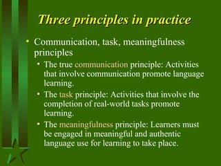 Three principles in practiceThree principles in practice
• Communication, task, meaningfulness
principles
• The true communication principle: Activities
that involve communication promote language
learning.
• The task principle: Activities that involve the
completion of real-world tasks promote
learning.
• The meaningfulness principle: Learners must
be engaged in meaningful and authentic
language use for learning to take place.
 