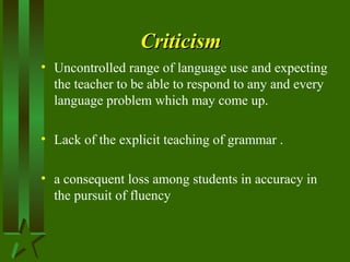 CriticismCriticism
• Uncontrolled range of language use and expecting
the teacher to be able to respond to any and every
language problem which may come up.
• Lack of the explicit teaching of grammar .
• a consequent loss among students in accuracy in
the pursuit of fluency
 