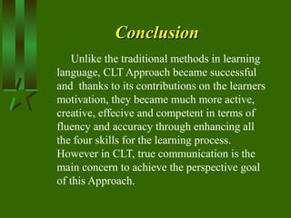 ConclusionConclusion
Unlike the traditional methods in learning
language, CLT Approach became successful
and thanks to its contributions on the learners
motivation, they became much more active,
creative, effecive and competent in terms of
fluency and accuracy through enhancing all
the four skills for the learning process.
However in CLT, true communication is the
main concern to achieve the perspective goal
of this Approach.
 