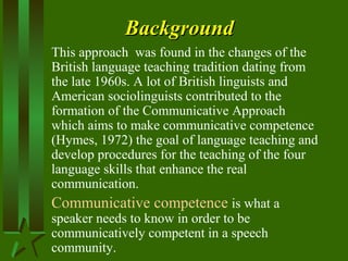 BackgroundBackground
This approach was found in the changes of the
British language teaching tradition dating from
the late 1960s. A lot of British linguists and
American sociolinguists contributed to the
formation of the Communicative Approach
which aims to make communicative competence
(Hymes, 1972) the goal of language teaching and
develop procedures for the teaching of the four
language skills that enhance the real
communication.
Communicative competence is what a
speaker needs to know in order to be
communicatively competent in a speech
community.
 