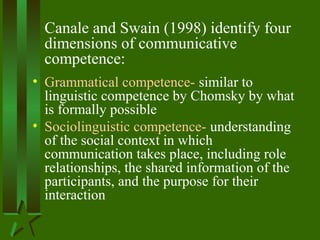 Canale and Swain (1998) identify four
dimensions of communicative
competence:
• Grammatical competence- similar to
linguistic competence by Chomsky by what
is formally possible
• Sociolinguistic competence- understanding
of the social context in which
communication takes place, including role
relationships, the shared information of the
participants, and the purpose for their
interaction
 