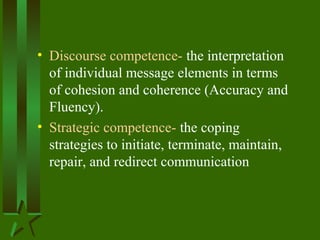 • Discourse competence- the interpretation
of individual message elements in terms
of cohesion and coherence (Accuracy and
Fluency).
• Strategic competence- the coping
strategies to initiate, terminate, maintain,
repair, and redirect communication
 