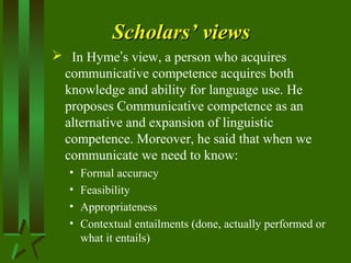 Scholars’ viewsScholars’ views
 In Hyme’s view, a person who acquires
communicative competence acquires both
knowledge and ability for language use. He
proposes Communicative competence as an
alternative and expansion of linguistic
competence. Moreover, he said that when we
communicate we need to know:
• Formal accuracy
• Feasibility
• Appropriateness
• Contextual entailments (done, actually performed or
what it entails)
 