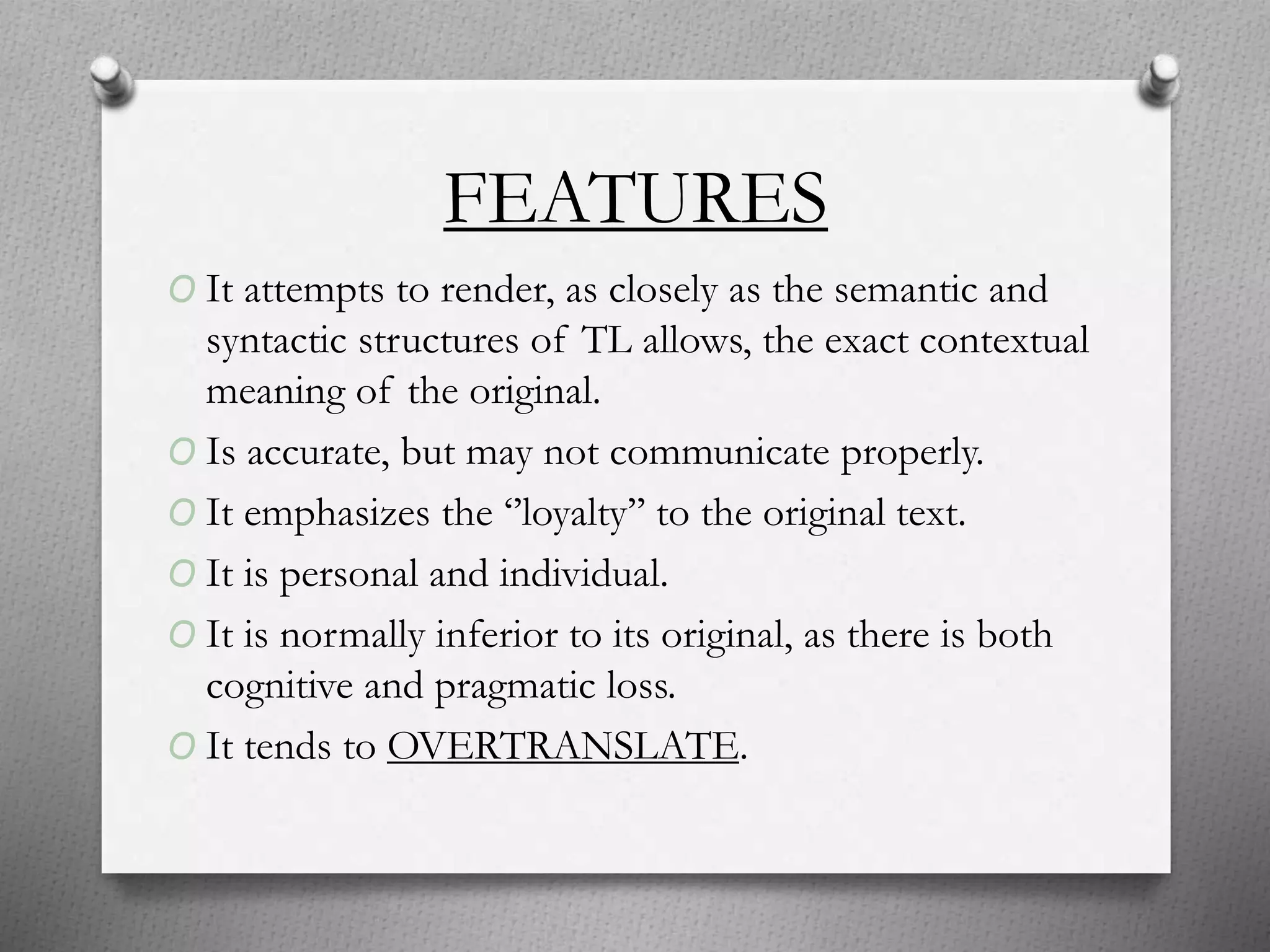 FEATURES
O It attempts to render, as closely as the semantic and
syntactic structures of TL allows, the exact contextual
meaning of the original.
O Is accurate, but may not communicate properly.
O It emphasizes the ‘’loyalty’’ to the original text.
O It is personal and individual.
O It is normally inferior to its original, as there is both
cognitive and pragmatic loss.
O It tends to OVERTRANSLATE.
 