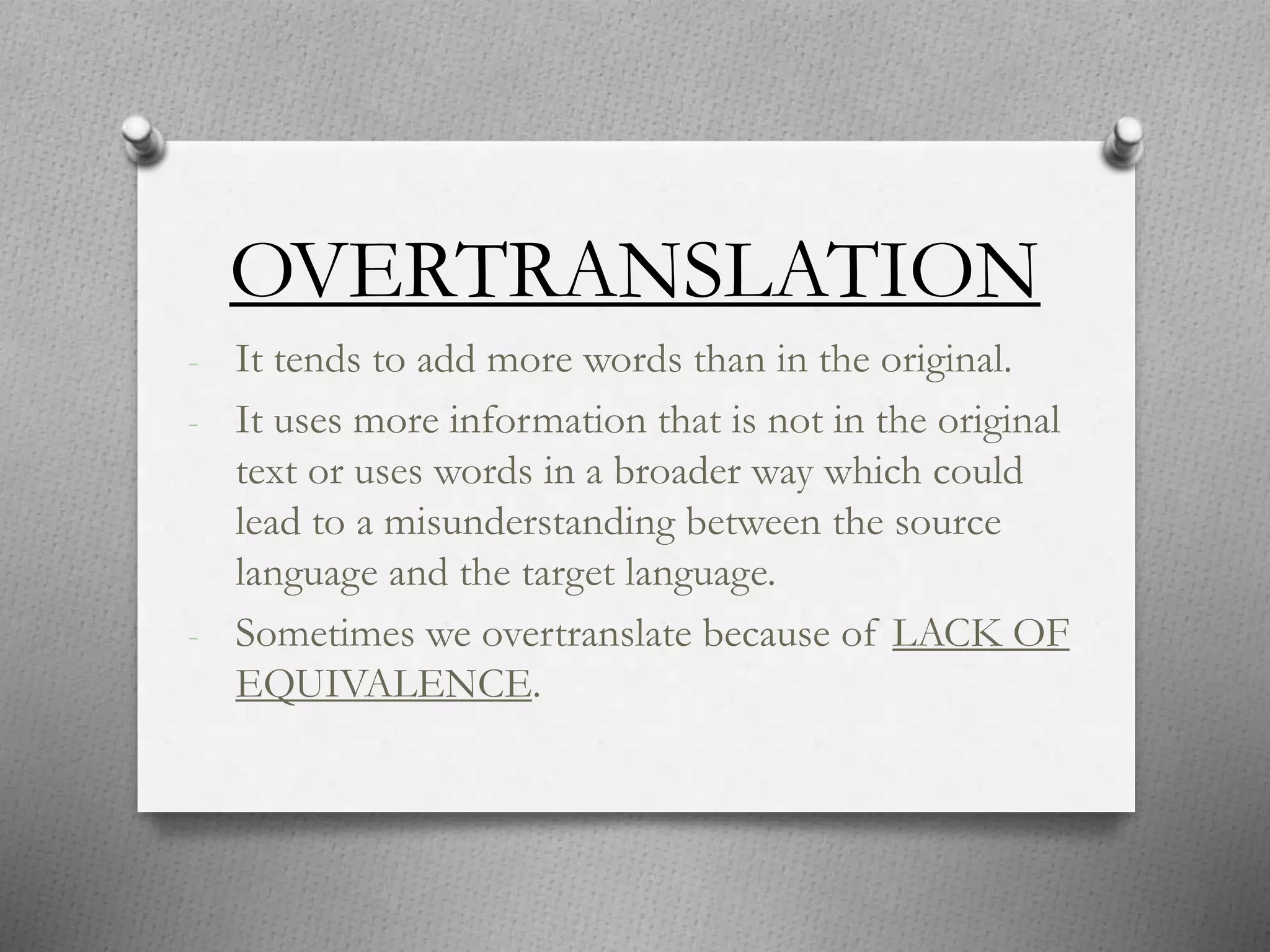 OVERTRANSLATION
- It tends to add more words than in the original.
- It uses more information that is not in the original
text or uses words in a broader way which could
lead to a misunderstanding between the source
language and the target language.
- Sometimes we overtranslate because of LACK OF
EQUIVALENCE.
 