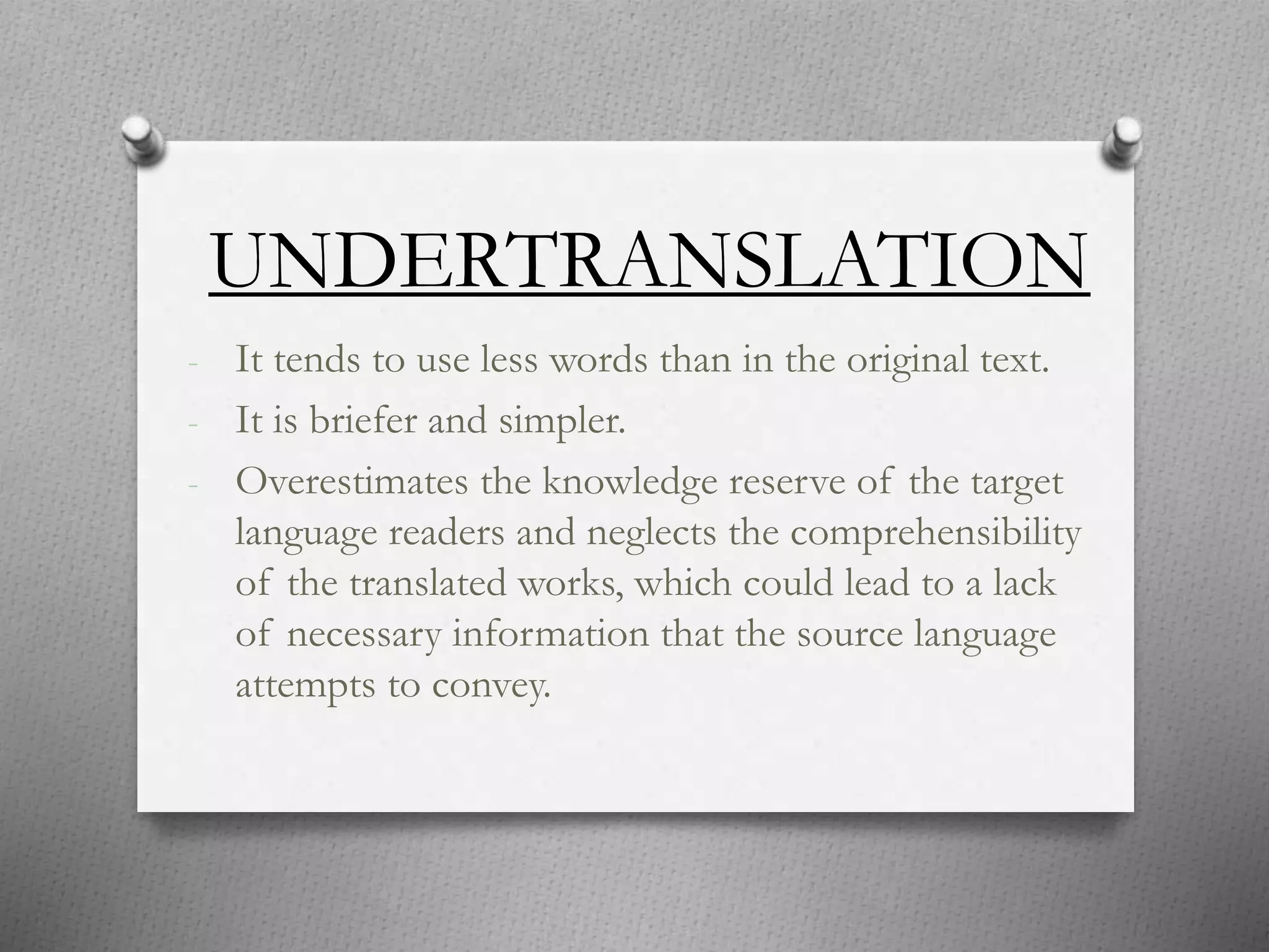 UNDERTRANSLATION
- It tends to use less words than in the original text.
- It is briefer and simpler.
- Overestimates the knowledge reserve of the target
language readers and neglects the comprehensibility
of the translated works, which could lead to a lack
of necessary information that the source language
attempts to convey.
 