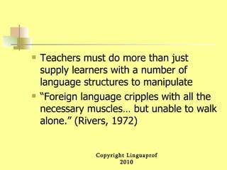 Teachers must do more than just supply learners with a number of language structures to manipulate “Foreign language cripples with all the necessary muscles… but unable to walk alone.” (Rivers, 1972) 