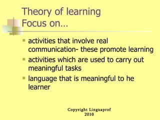 Theory of learning Focus on… activities that involve real communication- these promote learning activities which are used to carry out meaningful tasks language that is meaningful to he learner 