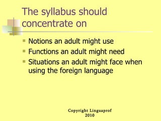 The syllabus should concentrate on Notions an adult might use Functions an adult might need Situations an adult might face when using the foreign language  