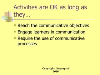 Activities are OK as long as they… Reach the communicative objectives Engage learners in communication Require the use of communicative processes 