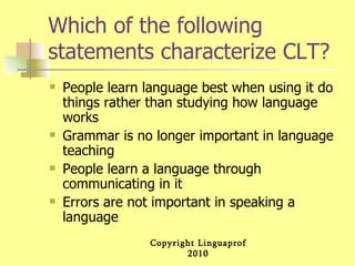 Which of the following statements characterize CLT? People learn language best when using it do things rather than studying how language works Grammar is no longer important in language teaching People learn a language through communicating in it Errors are not important in speaking a language 