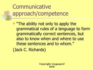Communicative approach/competence “The ability not only to apply the grammatical rules of a language to form grammatically correct sentences, but also to know when and where to use these sentences and to whom.” (Jack C. Richards) 
