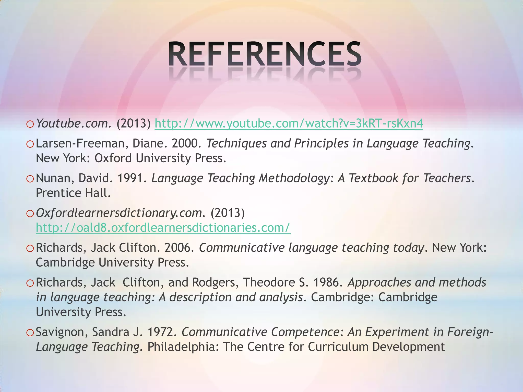 o Youtube.com. (2013) http://www.youtube.com/watch?v=3kRT-rsKxn4
o Larsen-Freeman, Diane. 2000. Techniques and Principles in Language Teaching.
New York: Oxford University Press.

o Nunan, David. 1991. Language Teaching Methodology: A Textbook for Teachers.
Prentice Hall.

o Oxfordlearnersdictionary.com. (2013)
http://oald8.oxfordlearnersdictionaries.com/

o Richards, Jack Clifton. 2006. Communicative language teaching today. New York:
Cambridge University Press.

o Richards, Jack

Clifton, and Rodgers, Theodore S. 1986. Approaches and methods
in language teaching: A description and analysis. Cambridge: Cambridge
University Press.

o Savignon, Sandra J. 1972. Communicative Competence: An Experiment in ForeignLanguage Teaching. Philadelphia: The Centre for Curriculum Development

 