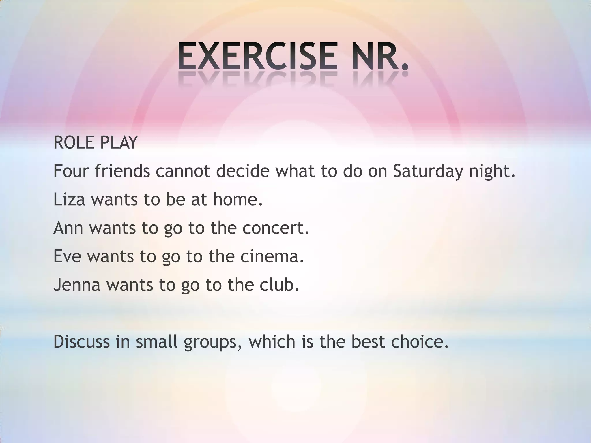 ROLE PLAY
Four friends cannot decide what to do on Saturday night.
Liza wants to be at home.
Ann wants to go to the concert.

Eve wants to go to the cinema.
Jenna wants to go to the club.
Discuss in small groups, which is the best choice.

 