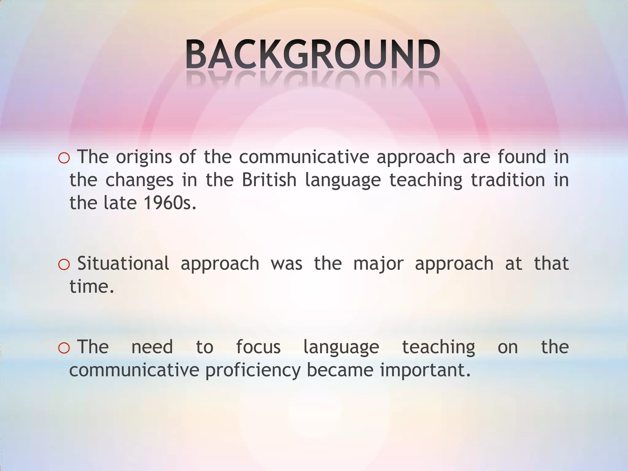 o The origins of the communicative approach are found in
the changes in the British language teaching tradition in
the late 1960s.

o Situational

approach was the major approach at that

time.

o The

need to focus language teaching
communicative proficiency became important.

on

the

 