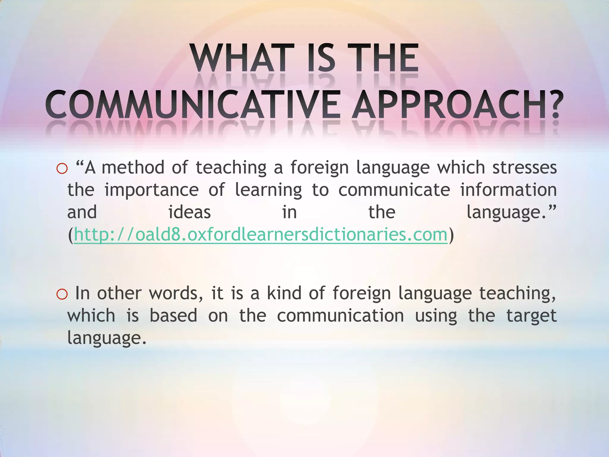 o “A method of teaching a foreign language which stresses
the importance of learning to communicate information
and
ideas
in
the
language.”
(http://oald8.oxfordlearnersdictionaries.com)

o In other words, it is a kind of foreign language teaching,
which is based on the communication using the target
language.

 