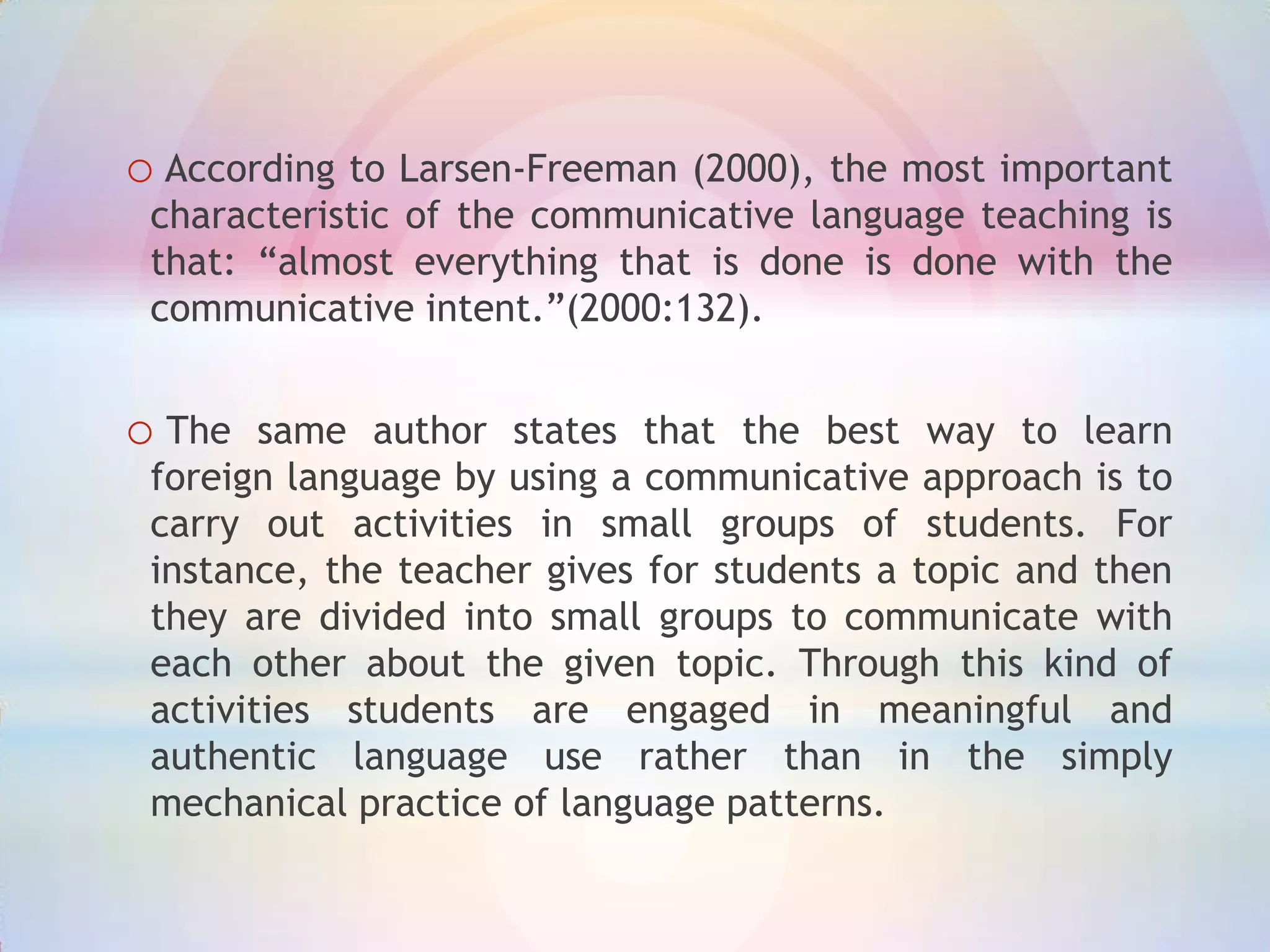 o According to Larsen-Freeman (2000), the most important
characteristic of the communicative language teaching is
that: “almost everything that is done is done with the
communicative intent.”(2000:132).

o The

same author states that the best way to learn
foreign language by using a communicative approach is to
carry out activities in small groups of students. For
instance, the teacher gives for students a topic and then
they are divided into small groups to communicate with
each other about the given topic. Through this kind of
activities students are engaged in meaningful and
authentic language use rather than in the simply
mechanical practice of language patterns.

 