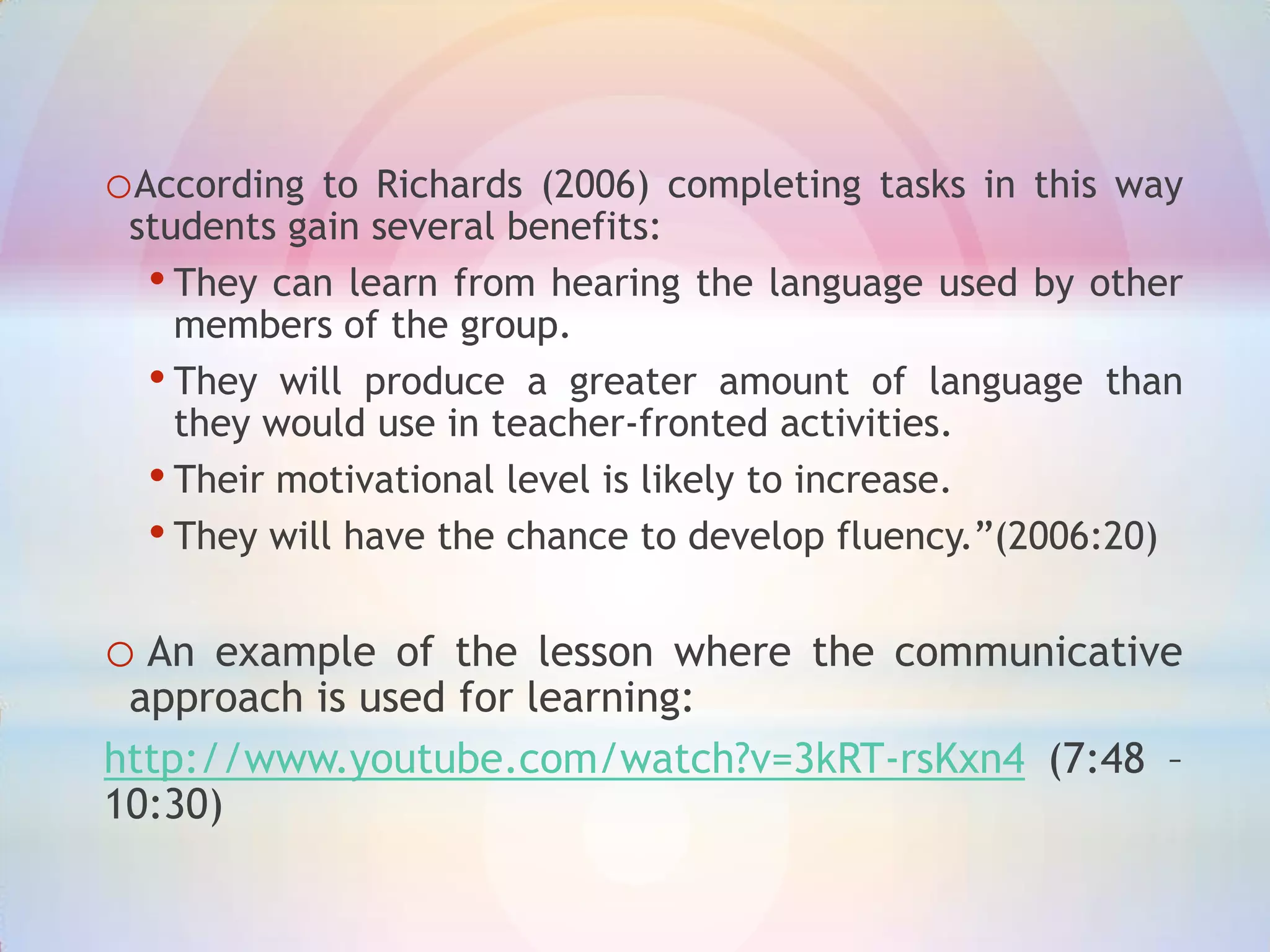 oAccording

to Richards (2006) completing tasks in this way
students gain several benefits:
• They can learn from hearing the language used by other
members of the group.
• They will produce a greater amount of language than
they would use in teacher-fronted activities.
• Their motivational level is likely to increase.
• They will have the chance to develop fluency.”(2006:20)

o An

example of the lesson where the communicative
approach is used for learning:
http://www.youtube.com/watch?v=3kRT-rsKxn4 (7:48 –
10:30)

 