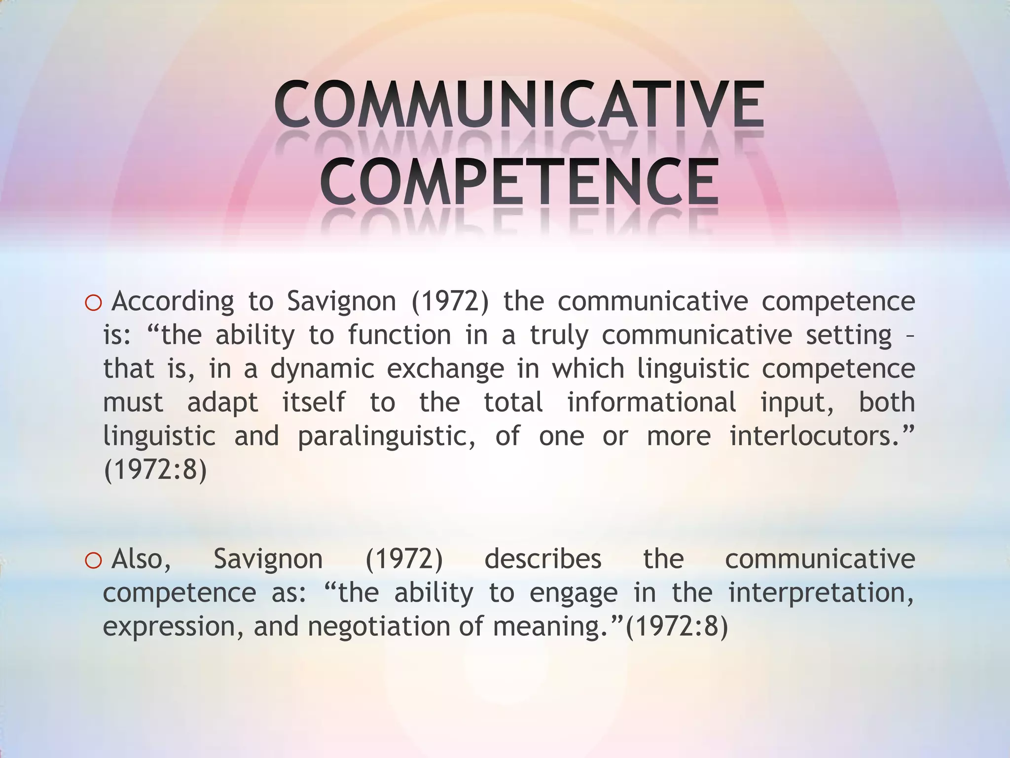 o According

to Savignon (1972) the communicative competence
is: “the ability to function in a truly communicative setting –
that is, in a dynamic exchange in which linguistic competence
must adapt itself to the total informational input, both
linguistic and paralinguistic, of one or more interlocutors.”
(1972:8)

o Also,

Savignon (1972) describes the communicative
competence as: “the ability to engage in the interpretation,
expression, and negotiation of meaning.”(1972:8)

 