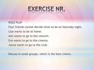 ROLE PLAY
Four friends cannot decide what to do on Saturday night.
Liza wants to be at home.
Ann wants to go to the concert.

Eve wants to go to the cinema.
Jenna wants to go to the club.
Discuss in small groups, which is the best choice.

 
