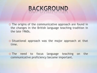 o The origins of the communicative approach are found in
the changes in the British language teaching tradition in
the late 1960s.

o Situational

approach was the major approach at that

time.

o The

need to focus language teaching
communicative proficiency became important.

on

the

 