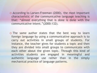 o According to Larsen-Freeman (2000), the most important
characteristic of the communicative language teaching is
that: “almost everything that is done is done with the
communicative intent.”(2000:132).

o The

same author states that the best way to learn
foreign language by using a communicative approach is to
carry out activities in small groups of students. For
instance, the teacher gives for students a topic and then
they are divided into small groups to communicate with
each other about the given topic. Through this kind of
activities students are engaged in meaningful and
authentic language use rather than in the simply
mechanical practice of language patterns.

 