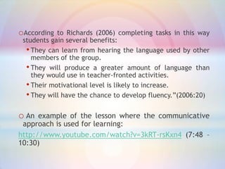 oAccording

to Richards (2006) completing tasks in this way
students gain several benefits:
• They can learn from hearing the language used by other
members of the group.
• They will produce a greater amount of language than
they would use in teacher-fronted activities.
• Their motivational level is likely to increase.
• They will have the chance to develop fluency.”(2006:20)

o An

example of the lesson where the communicative
approach is used for learning:
http://www.youtube.com/watch?v=3kRT-rsKxn4 (7:48 –
10:30)

 