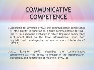 o According

to Savignon (1972) the communicative competence
is: “the ability to function in a truly communicative setting –
that is, in a dynamic exchange in which linguistic competence
must adapt itself to the total informational input, both
linguistic and paralinguistic, of one or more interlocutors.”
(1972:8)

o Also,

Savignon (1972) describes the communicative
competence as: “the ability to engage in the interpretation,
expression, and negotiation of meaning.”(1972:8)

 