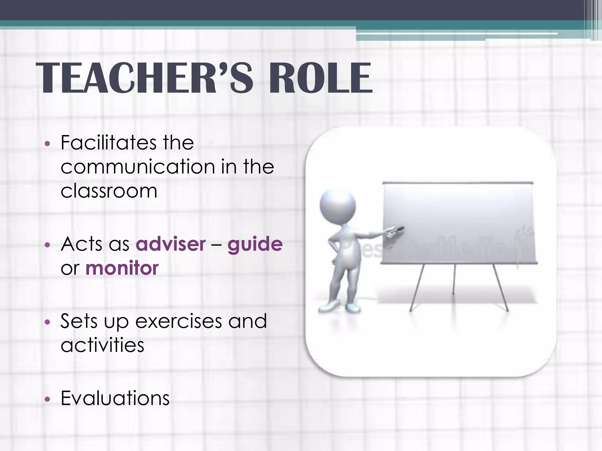 • Facilitates the
communication in the
classroom
• Acts as adviser – guide
or monitor
• Sets up exercises and
activities
• Evaluations
TEACHER’S ROLE
 