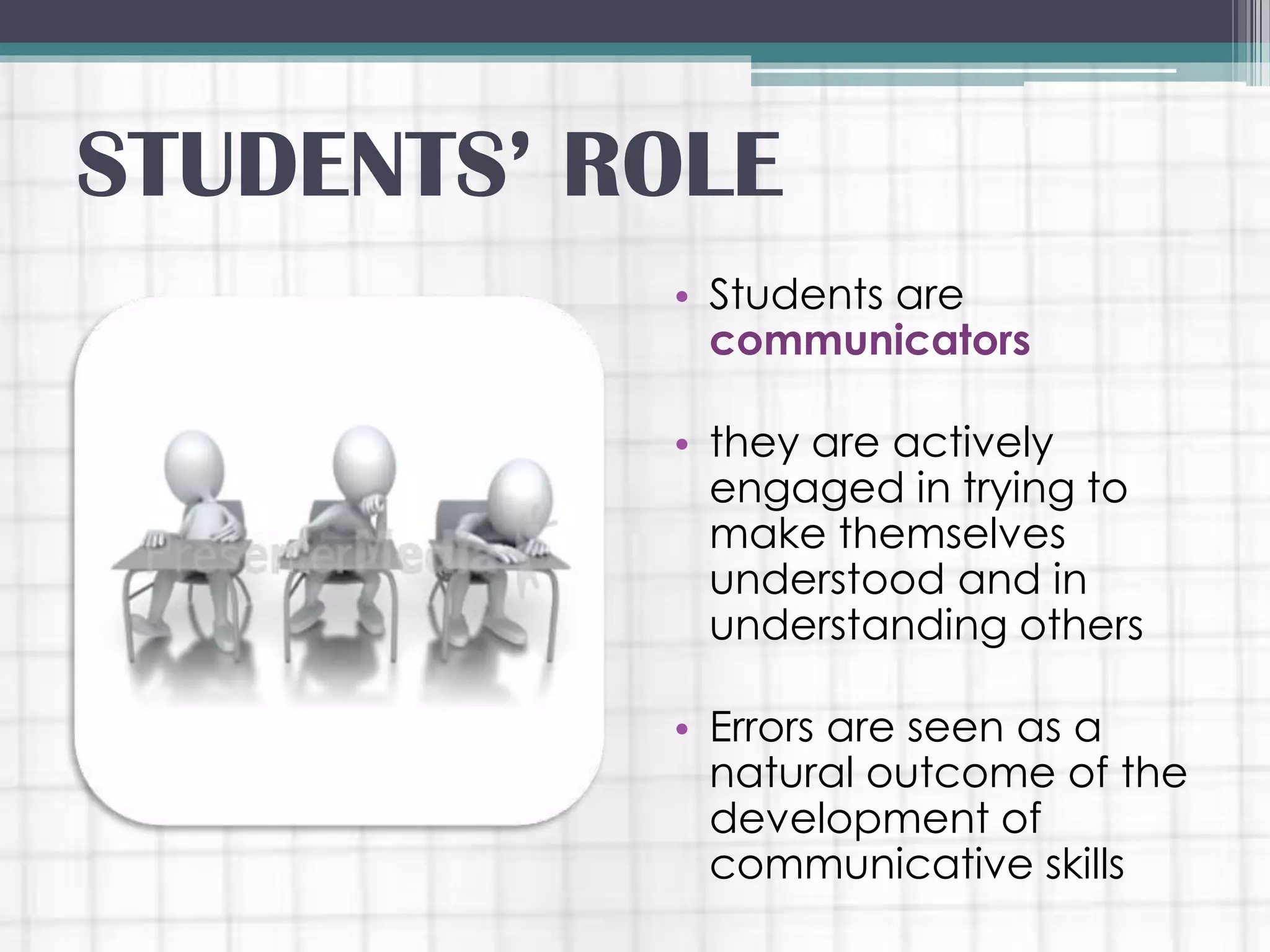 • Students are
communicators
• they are actively
engaged in trying to
make themselves
understood and in
understanding others
• Errors are seen as a
natural outcome of the
development of
communicative skills
STUDENTS’ ROLE
 