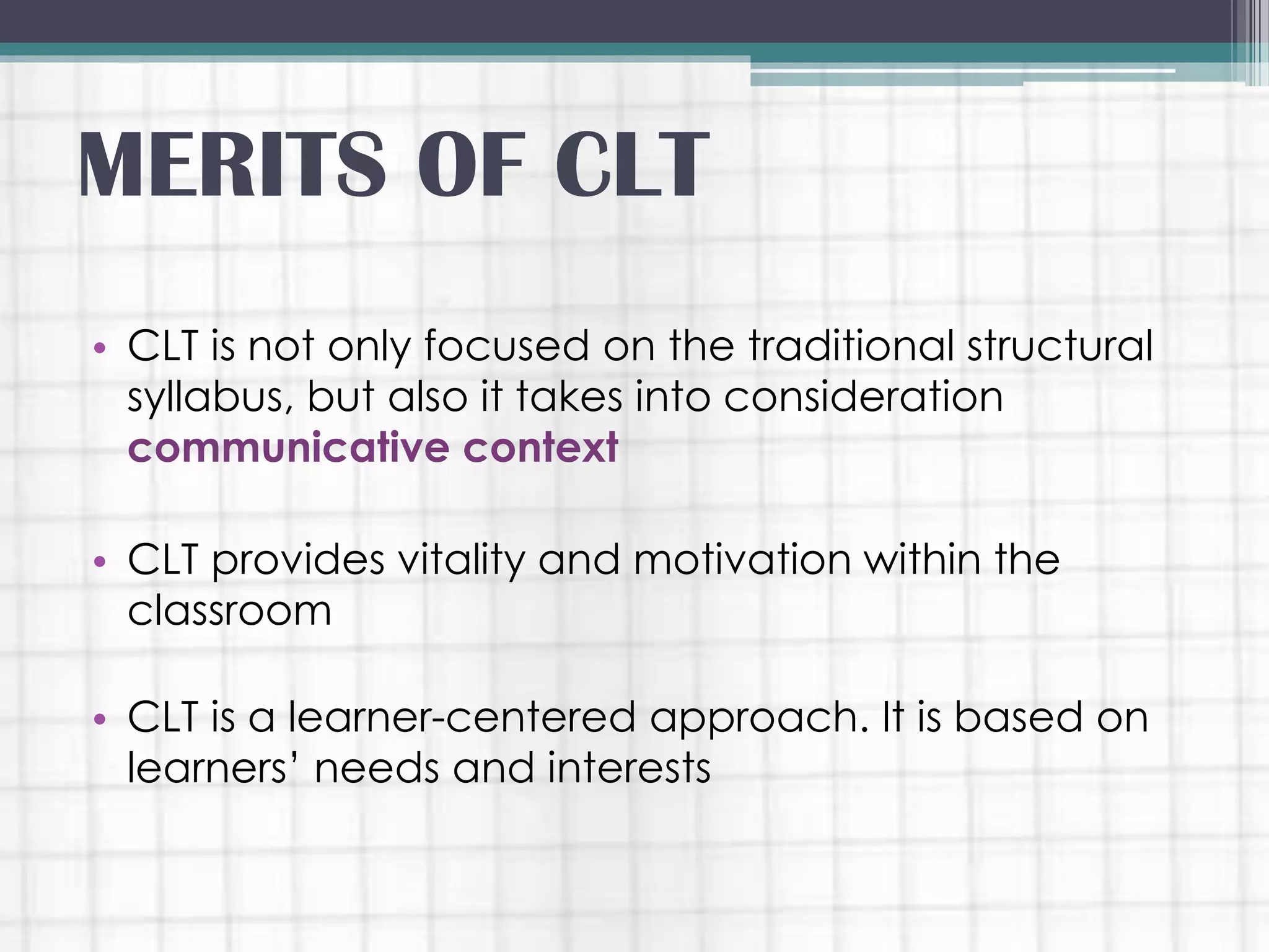• CLT is not only focused on the traditional structural
syllabus, but also it takes into consideration
communicative context
• CLT provides vitality and motivation within the
classroom
• CLT is a learner-centered approach. It is based on
learners’ needs and interests
MERITS OF CLT
 