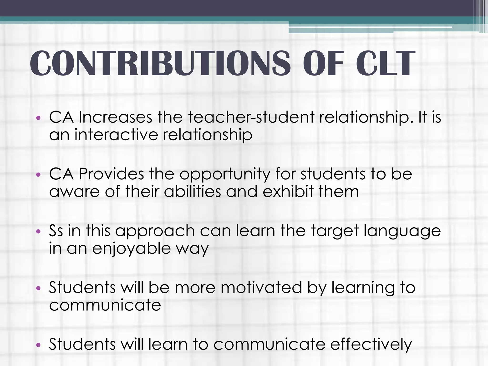 • CA Increases the teacher-student relationship. It is
an interactive relationship
• CA Provides the opportunity for students to be
aware of their abilities and exhibit them
• Ss in this approach can learn the target language
in an enjoyable way
• Students will be more motivated by learning to
communicate
• Students will learn to communicate effectively
CONTRIBUTIONS OF CLT
 