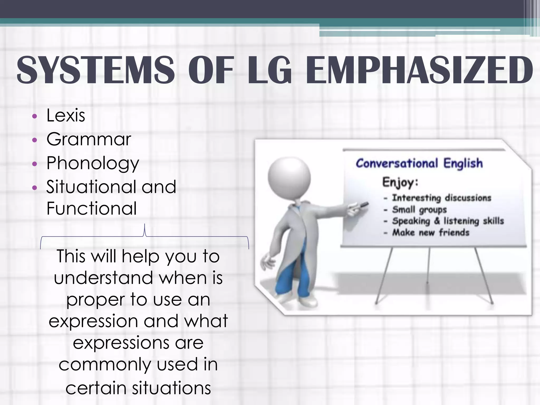 SYSTEMS OF LG EMPHASIZED
• Lexis
• Grammar
• Phonology
• Situational and
Functional
This will help you to
understand when is
proper to use an
expression and what
expressions are
commonly used in
certain situations
 
