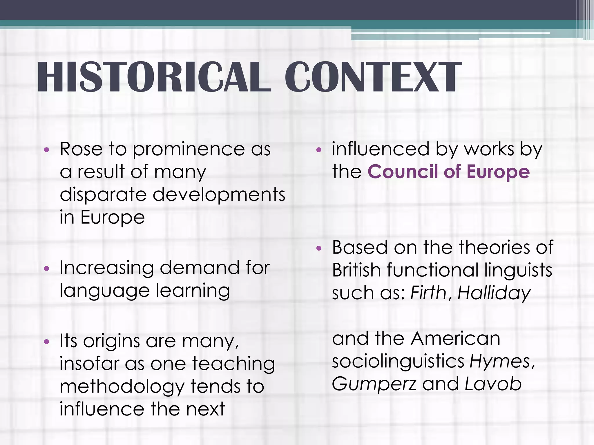 • Rose to prominence as
a result of many
disparate developments
in Europe
• Increasing demand for
language learning
• Its origins are many,
insofar as one teaching
methodology tends to
influence the next
• influenced by works by
the Council of Europe
• Based on the theories of
British functional linguists
such as: Firth, Halliday
and the American
sociolinguistics Hymes,
Gumperz and Lavob
HISTORICAL CONTEXT
 