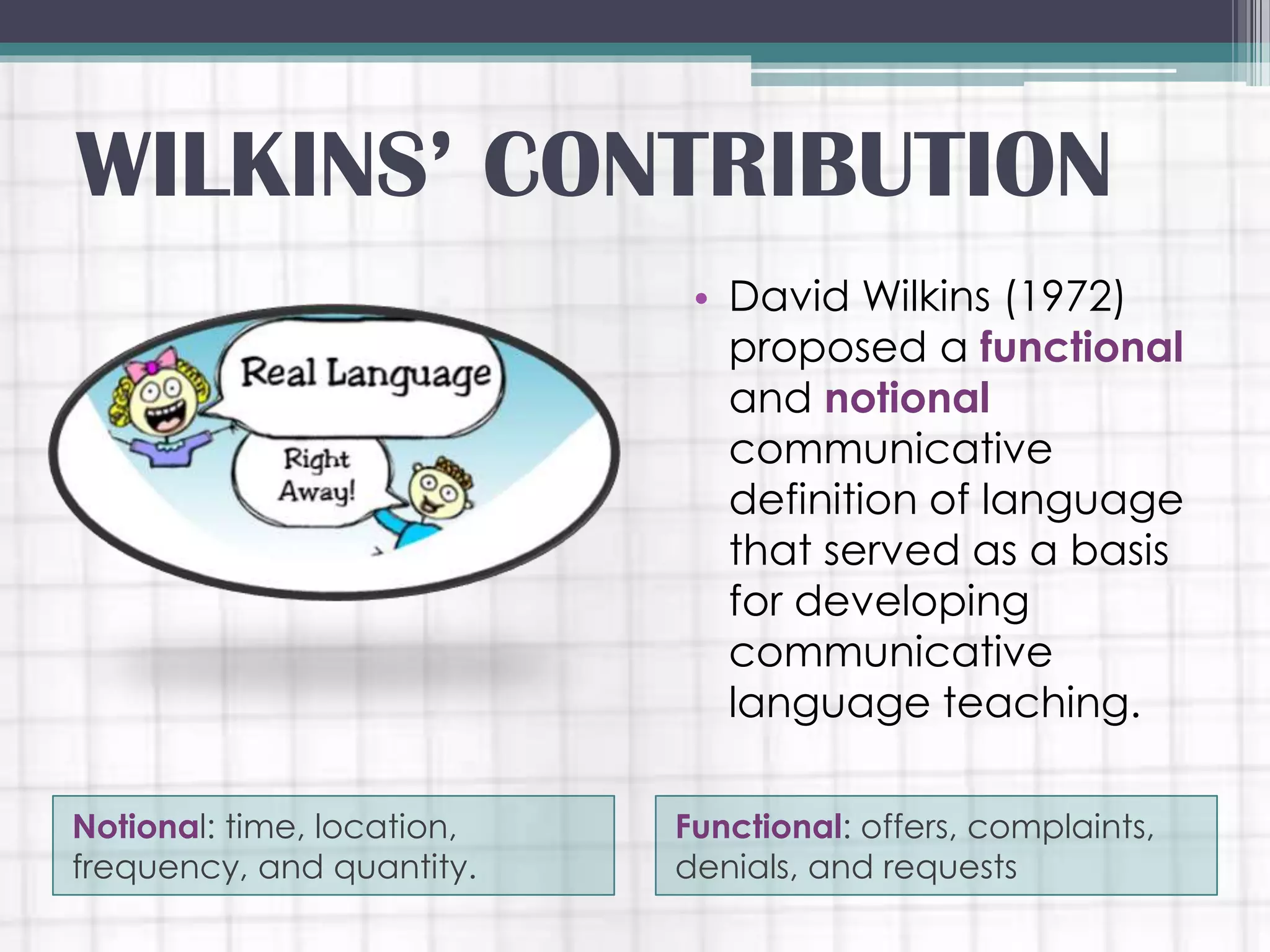 Notional: time, location,
frequency, and quantity.
Functional: offers, complaints,
denials, and requests
• David Wilkins (1972)
proposed a functional
and notional
communicative
definition of language
that served as a basis
for developing
communicative
language teaching.
WILKINS’ CONTRIBUTION
 