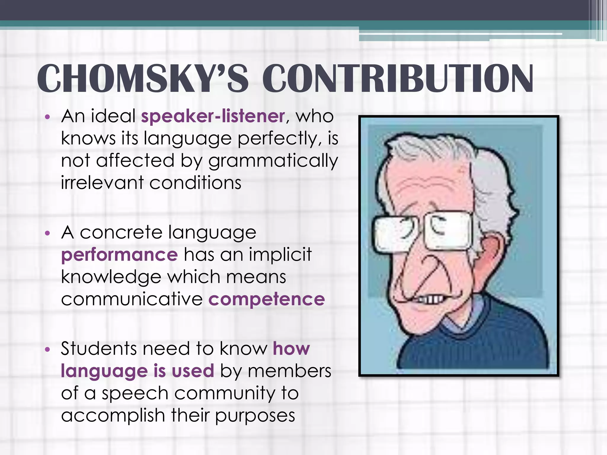 • An ideal speaker-listener, who
knows its language perfectly, is
not affected by grammatically
irrelevant conditions
• A concrete language
performance has an implicit
knowledge which means
communicative competence
• Students need to know how
language is used by members
of a speech community to
accomplish their purposes
CHOMSKY’S CONTRIBUTION
 