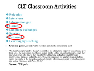 CLT Classroom Activities
Role-play
Interviews
Information gap
Games
Language exchanges
Surveys
Pair-work
Learning by teaching
• Grammar quizzes, or homework exercises can also be occasionally used.
• “William Glasser's "control theory" exemplifies his attempts to empower students and give
them voice by focusing on their basic, human needs: Unless students are given power, they
may exert what little power they have to thwart learning and achievement through
inappropriate behavior and mediocrity. Thus, it is important for teachers to give students
voice, especially in the current educational climate, which is dominated by standardization
and testing (Simmons and Page, 2010).”
Source: Wikipedia
 