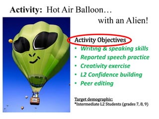 Activity: Hot Air Balloon…
with an Alien!
Activity Objectives
• Writing & speaking skills
• Reported speech practice
• Creativity exercise
• L2 Confidence building
• Peer editing
Target demographic:
*Intermediate L2 Students (grades 7, 8, 9)
 