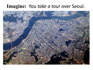 Imagine: You take a tour over Seoul.
 