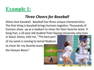 Example 1:
Three Cheers for Baseball
Aliens love baseball. Baseball has three unique characteristics.
The first thing is baseball brings humans together. Thousands of
humans show up at a stadium to cheer for their favorite team. Yi
Sang-han, a 23 year old student from Sejong University who lives
in Seoul, Korea, told me, “The best part
of my week is coming to Jamsil Stadium
to cheer for my favorite team,
the Doosan Bears.”
 