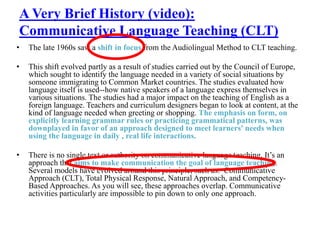A Very Brief History (video):
Communicative Language Teaching (CLT)
• The late 1960s saw a shift in focus from the Audiolingual Method to CLT teaching.
• This shift evolved partly as a result of studies carried out by the Council of Europe,
which sought to identify the language needed in a variety of social situations by
someone immigrating to Common Market countries. The studies evaluated how
language itself is used--how native speakers of a language express themselves in
various situations. The studies had a major impact on the teaching of English as a
foreign language. Teachers and curriculum designers began to look at content, at the
kind of language needed when greeting or shopping. The emphasis on form, on
explicitly learning grammar rules or practicing grammatical patterns, was
downplayed in favor of an approach designed to meet learners' needs when
using the language in daily , real life interactions.
• There is no single text or authority on communicative language teaching. It’s an
approach that aims to make communication the goal of language teaching.
Several models have evolved around this principle, such as: Communicative
Approach (CLT), Total Physical Response, Natural Approach, and Competency-
Based Approaches. As you will see, these approaches overlap. Communicative
activities particularly are impossible to pin down to only one approach.
 