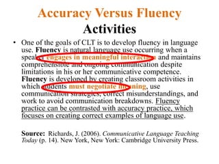 Accuracy Versus Fluency
Activities
• One of the goals of CLT is to develop fluency in language
use. Fluency is natural language use occurring when a
speaker engages in meaningful interaction and maintains
comprehensible and ongoing communication despite
limitations in his or her communicative competence.
Fluency is developed by creating classroom activities in
which students must negotiate meaning, use
communication strategies, correct misunderstandings, and
work to avoid communication breakdowns. Fluency
practice can be contrasted with accuracy practice, which
focuses on creating correct examples of language use.
Source: Richards, J. (2006). Communicative Language Teaching
Today (p. 14). New York, New York: Cambridge University Press.
 