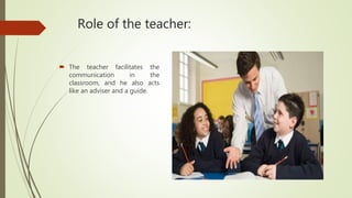 Role of the teacher:
 The teacher facilitates the
communication in the
classroom, and he also acts
like an adviser and a guide.
 
