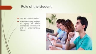 Role of the student:
 they are communicators.
 They are actively engage
in trying to make
themselves understood
and in understanding
others.
 